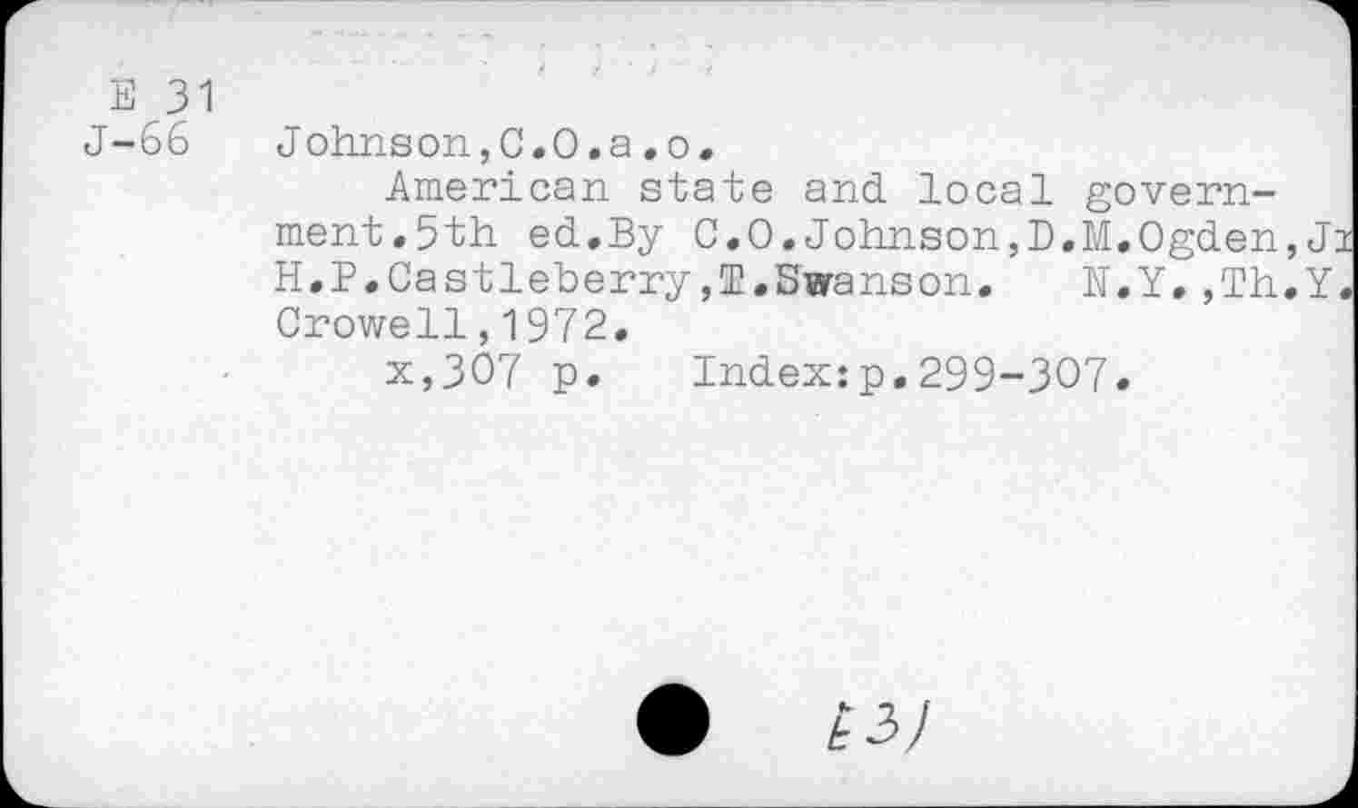 ﻿E 31
J-66 Johnson,C.O.a.o.
American state and local government.5th ed.By C.O. Johnson,D.M.Ogden, J: H.P.Castleberry,T.Swanson.	N.Y.,Th.Y
Crowell,1972.
x,307 p. Index:p.299-307.
•	£3/